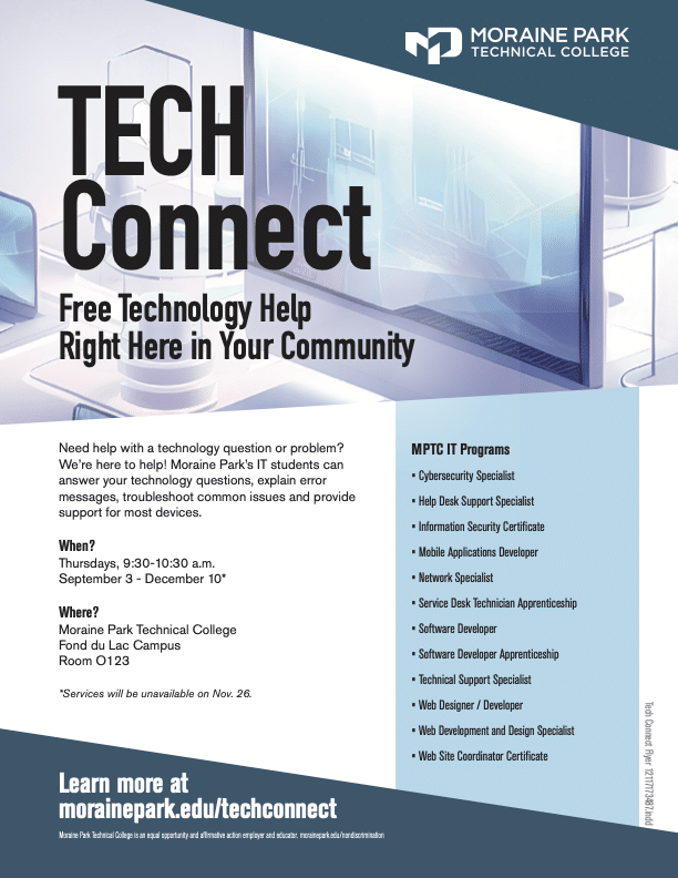TECH Connect Free Technology Help, Right Here in Your Community Whether you need a little guidance or help figuring out what went wrong, we’re happy to help! Moraine Park’s IT Technical Support Specialist students are here to answer your technology questions, explain error messages, troubleshoot common issues, and provide support for most devices. Whether you need a little guidance or help figuring out what went wrong, we’re happy to help! Moraine Park’s IT Technical Support Specialist students are here to answer your technology questions, explain error messages, troubleshoot common issues, and provide support for most devices. Date and Time: Thursdays, 9:30 a.m. – 10:30 a.m. September 3 – December 10 (except for November 26) Location: Moraine Park Technical College Fond du Lac Campus 235 N. National Ave. Fond du Lac, WI Room O123